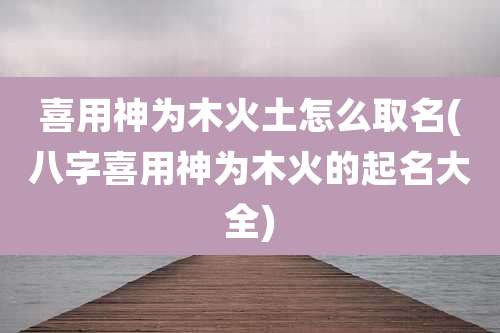 喜用神为木火土怎么取名(八字喜用神为木火的起名大全)