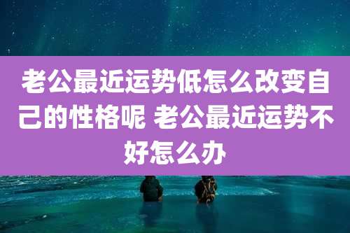 老公最近运势低怎么改变自己的性格呢 老公最近运势不好怎么办