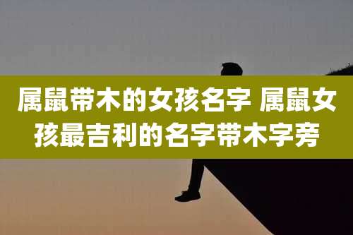 属鼠带木的女孩名字 属鼠女孩最吉利的名字带木字旁