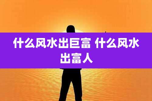 什么风水出巨富 什么风水出富人