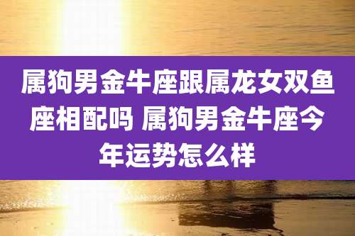 属狗男金牛座跟属龙女双鱼座相配吗 属狗男金牛座今年运势怎么样