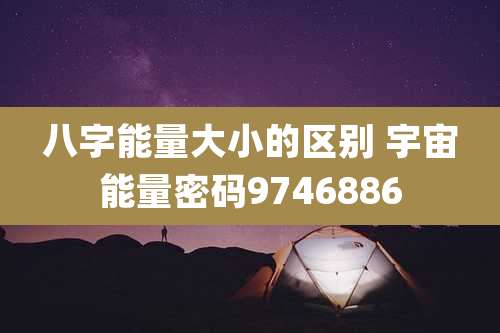 八字能量大小的区别 宇宙能量密码9746886