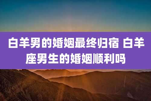 白羊男的婚姻最终归宿 白羊座男生的婚姻顺利吗