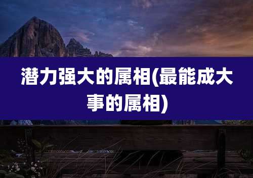 潜力强大的属相(最能成大事的属相)