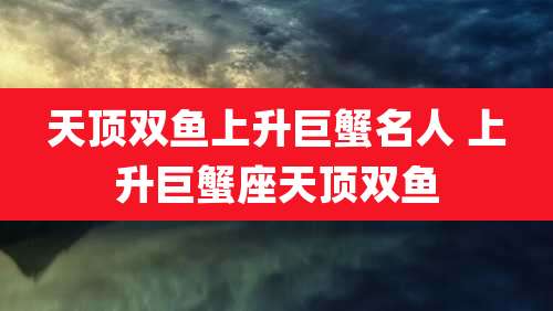 天顶双鱼上升巨蟹名人 上升巨蟹座天顶双鱼