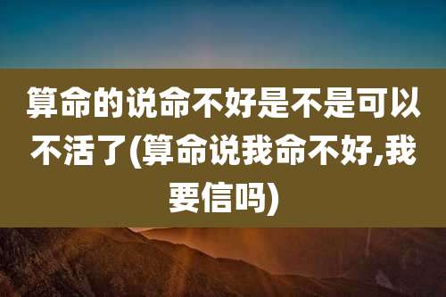 算命的说命不好是不是可以不活了(算命说我命不好,我要信吗)
