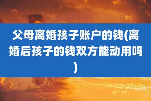 父母离婚孩子账户的钱(离婚后孩子的钱双方能动用吗)