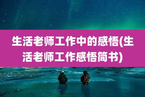 生活老师工作中的感悟(生活老师工作感悟简书)