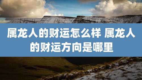 属龙人的财运怎么样 属龙人的财运方向是哪里