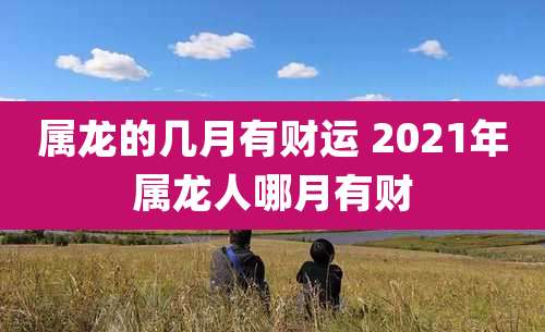 属龙的几月有财运 2021年属龙人哪月有财