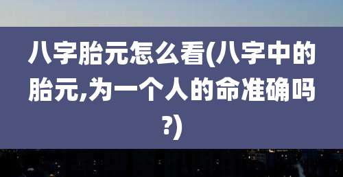 八字胎元怎么看(八字中的胎元,为一个人的命准确吗?)