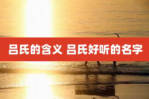吕氏的含义 吕氏好听的名字