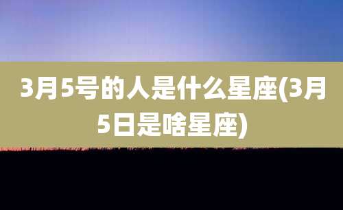 3月5号的人是什么星座(3月5日是啥星座)