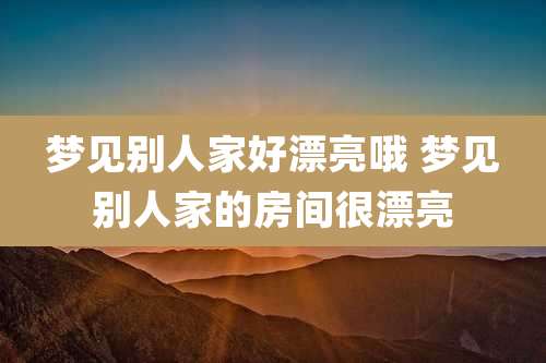 梦见别人家好漂亮哦 梦见别人家的房间很漂亮