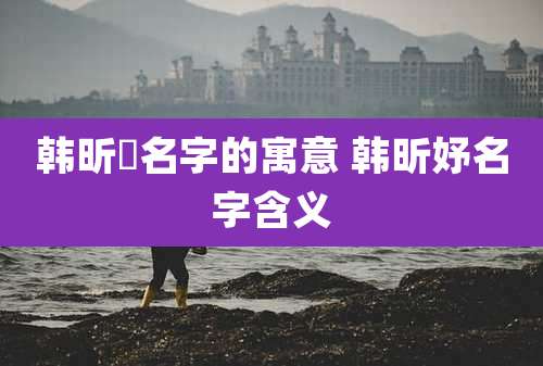 韩昕玥名字的寓意 韩昕妤名字含义