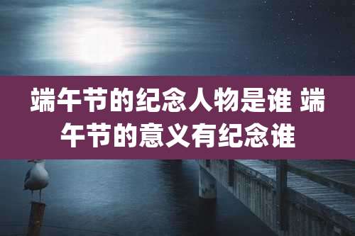 端午节的纪念人物是谁 端午节的意义有纪念谁