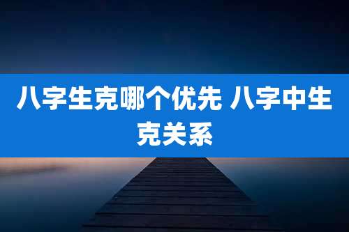 八字生克哪个优先 八字中生克关系