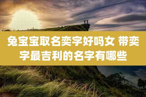 兔宝宝取名奕字好吗女 带奕字最吉利的名字有哪些