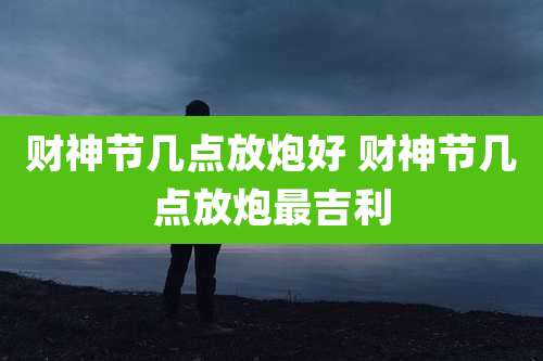 财神节几点放炮好 财神节几点放炮最吉利