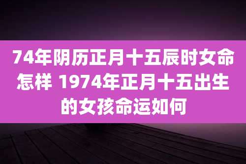 74年阴历正月十五辰时女命怎样 1974年正月十五出生的女孩命运如何