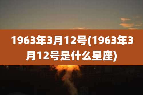 1963年3月12号(1963年3月12号是什么星座)