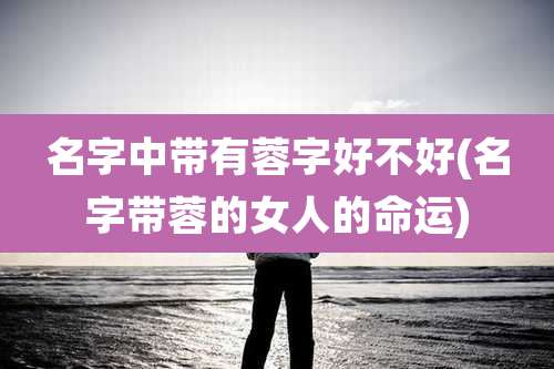 名字中带有蓉字好不好(名字带蓉的女人的命运)