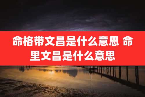 命格带文昌是什么意思 命里文昌是什么意思