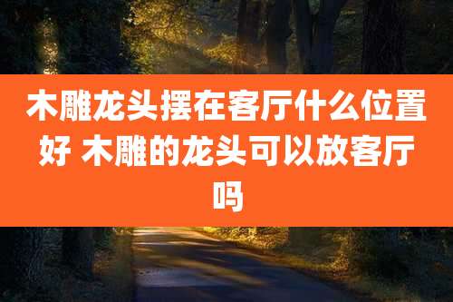 木雕龙头摆在客厅什么位置好 木雕的龙头可以放客厅吗