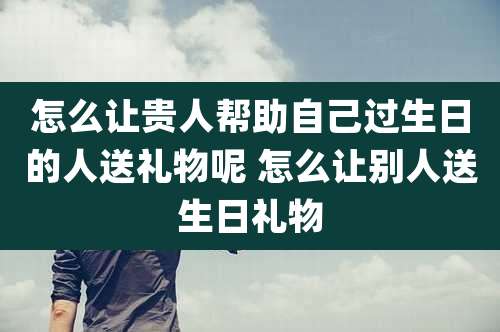 怎么让贵人帮助自己过生日的人送礼物呢 怎么让别人送生日礼物