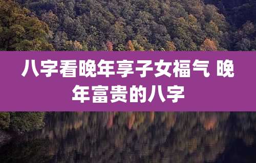 八字看晚年享子女福气 晚年富贵的八字