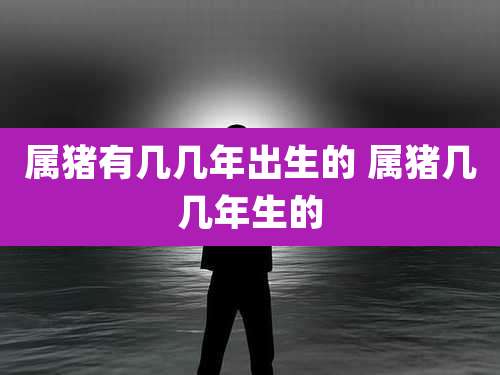 属猪有几几年出生的 属猪几几年生的