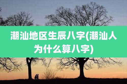 潮汕地区生辰八字(潮汕人为什么算八字)