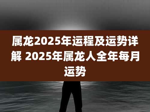 属龙2025年运程及运势详解 2025年属龙人全年每月运势