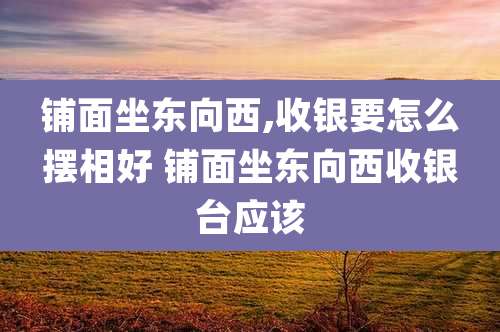 铺面坐东向西,收银要怎么摆相好 铺面坐东向西收银台应该