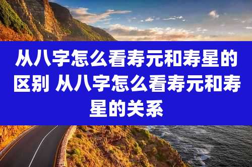 从八字怎么看寿元和寿星的区别 从八字怎么看寿元和寿星的关系