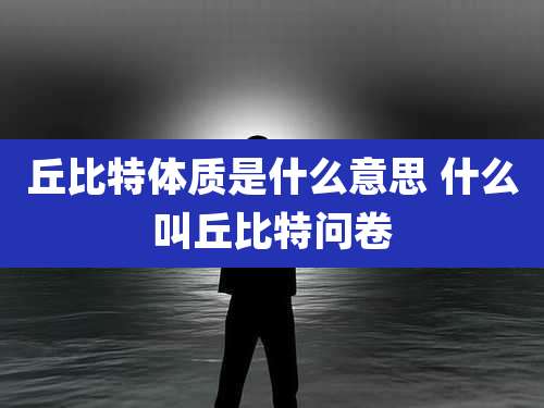 丘比特体质是什么意思 什么叫丘比特问卷