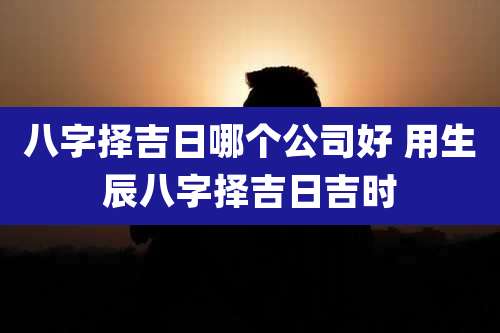 八字择吉日哪个公司好 用生辰八字择吉日吉时