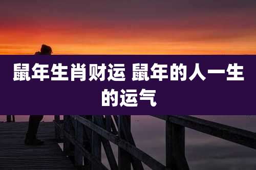 鼠年生肖财运 鼠年的人一生的运气