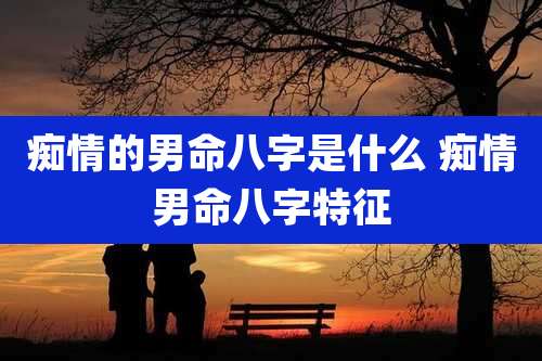痴情的男命八字是什么 痴情男命八字特征