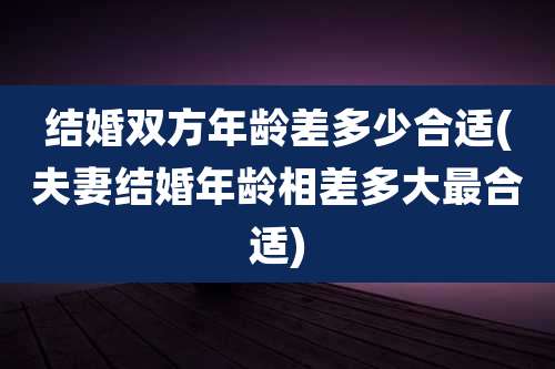结婚双方年龄差多少合适(夫妻结婚年龄相差多大最合适)