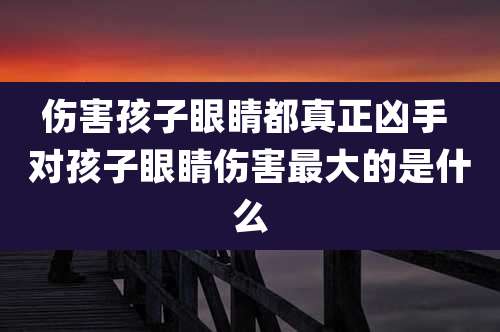 伤害孩子眼睛都真正凶手 对孩子眼睛伤害最大的是什么