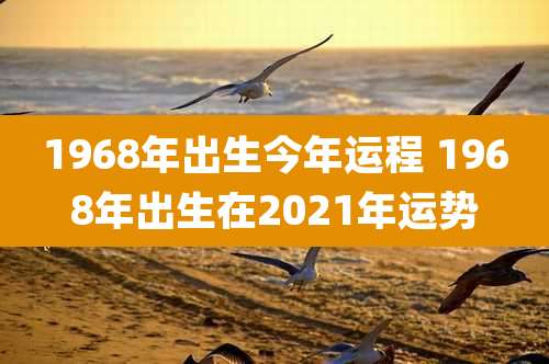 1968年出生今年运程 1968年出生在2021年运势