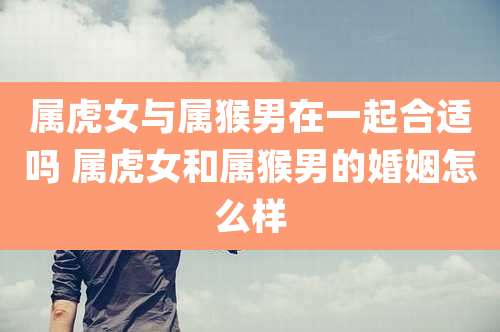 属虎女与属猴男在一起合适吗 属虎女和属猴男的婚姻怎么样