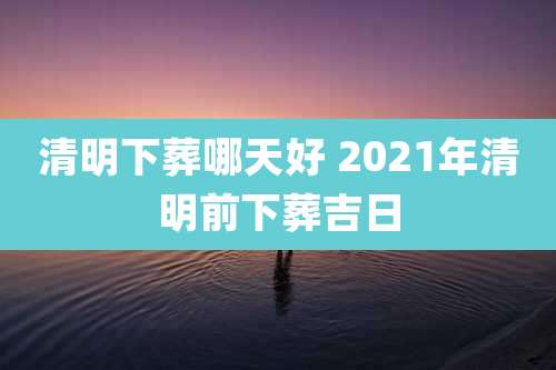 清明下葬哪天好 2021年清明前下葬吉日