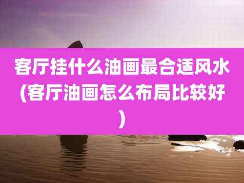 客厅挂什么油画最合适风水(客厅油画怎么布局比较好)