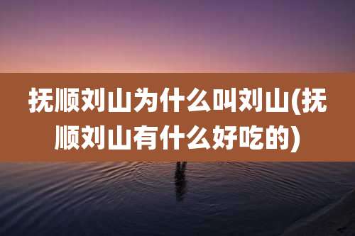 抚顺刘山为什么叫刘山(抚顺刘山有什么好吃的)