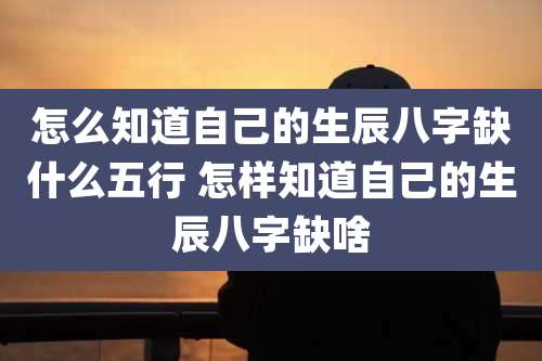 怎么知道自己的生辰八字缺什么五行 怎样知道自己的生辰八字缺啥