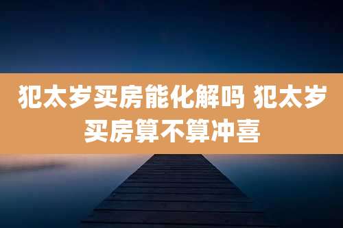 犯太岁买房能化解吗 犯太岁买房算不算冲喜