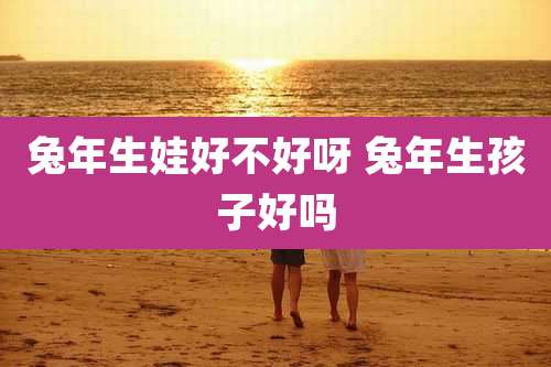 兔年生娃好不好呀 兔年生孩子好吗