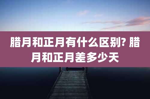 腊月和正月有什么区别? 腊月和正月差多少天